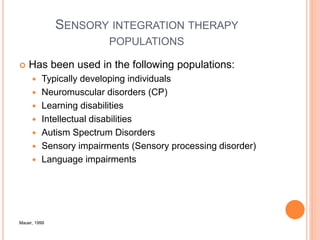 SENSORY INTEGRATION THERAPY
POPULATIONS
 Has been used in the following populations:
 Typically developing individuals
 Neuromuscular disorders (CP)
 Learning disabilities
 Intellectual disabilities
 Autism Spectrum Disorders
 Sensory impairments (Sensory processing disorder)
 Language impairments
Mauer, 1999
 