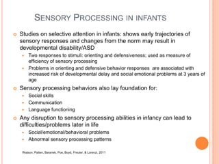 SENSORY PROCESSING IN INFANTS
 Studies on selective attention in infants: shows early trajectories of
sensory responses and changes from the norm may result in
developmental disability/ASD
 Two responses to stimuli: orienting and defensiveness; used as measure of
efficiency of sensory processing
 Problems in orienting and defensive behavior responses are associated with
increased risk of developmental delay and social emotional problems at 3 years of
age
 Sensory processing behaviors also lay foundation for:
 Social skills
 Communication
 Language functioning
 Any disruption to sensory processing abilities in infancy can lead to
difficulties/problems later in life
 Social/emotional/behavioral problems
 Abnormal sensory processing patterns
Watson, Patten, Baranek, Poe, Boyd, Freuler, & Lorenzi, 2011
 