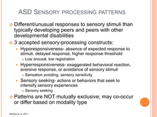 ASD SENSORY PROCESSING PATTERNS
 Different/unusual responses to sensory stimuli than
typically developing peers and peers with other
developmental disabilities
 3 accepted sensory-processing constructs:
 Hyporesponsiveness- absence of expected response to
stimuli, delayed response, higher response threshold
 Low arousal, low registration
 Hyperresponsiveness- exaggerated behavioral reaction,
aversive response, or avoidance of sensory stimuli
 Sensation avoiding, sensory sensitivity
 Sensory seeking- actions or behaviors that seek to
intensify sensory experiences
 Sensory seeking
 Patterns are NOT mutually exclusive; may co-occur
or differ based on modality type
Watson et. al, 2011
 