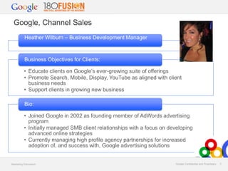 Google, Channel Sales
Heather Wilburn – Business Development Manager

Business Objectives for Clients:
• Educate clients on Google’s ever-growing suite of offerings
• Promote Search, Mobile, Display, YouTube as aligned with client
business needs
• Support clients in growing new business
Bio:
• Joined Google in 2002 as founding member of AdWords advertising
program
• Initially managed SMB client relationships with a focus on developing
advanced online strategies
• Currently managing high profile agency partnerships for increased
adoption of, and success with, Google advertising solutions

Marketing Discussion

Google Confidential and Proprietary

3

 