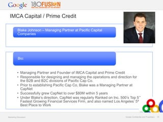IMCA Capital / Prime Credit
Blake Johnson – Managing Partner at Pacific Capital
Companies

Bio:

• Managing Partner and Founder of IMCA Capital and Prime Credit
• Responsible for designing and managing the operations and direction for
the B2B and B2C divisions of Pacific Cap Co.
• Prior to establishing Pacific Cap Co, Blake was a Managing Partner at
CapNet
• Successfully grew CapNet to over $80M within 5 years
• Under Blake’s direction, CapNet was regularly Ranked on Inc. 500’s Top 50
Fastest Growing Financial Services Firm, and also named Los Angeles’ 5th
Best Place to Work

Marketing Discussion

Google Confidential and Proprietary

33

 