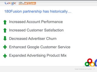 180Fusion partnership has historically…
Increased Account Performance
Increased Customer Satisfaction
Decreased Advertiser Churn
Enhanced Google Customer Service
Expanded Advertising Product Mix

Google Confidential and Proprietary

37

 