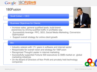 180Fusion
Scott Cohen – CEO
Business Objectives for Clients:
• Increase sales, general qualified leads, build brand

awareness by driving qualified traffic in profitable way
• Successfully leverage PPC, SEO, Social Media Marketing, Conversion
Optimization
• Support overall strategy for online client growth
Bio:

•
•
•
•

Industry veteran with 17+ years in software and internet sector
Responsible for overall vision and strategy for 180Fusion
Recognized Thought Leader in internet marketing
Successfully supported Fortune 500 executives to SMB market on global
marketing initiatives
• On the Board of Directors of Non Profit and privately held technology
companies

Marketing Discussion

Google Confidential and Proprietary

4

 