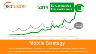 Mobile Strategy
Over 50% of digital advertising will be mobile in 2015. As ad budgets shift across devices, there are new data-
driven strategies around attribution and optimization that will drive more clicks that lead to increased revenue and
 