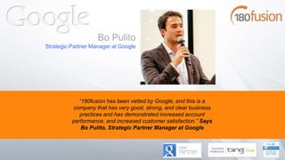 “180fusion has been vetted by Google, and this is a
company that has very good, strong, and clear business
practices and has demonstrated increased account
performance, and increased customer satisfaction.” Says
Bo Pulito, Strategic Partner Manager at Google
Bo Pulito
Strategic Partner Manager at Google
 