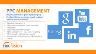  Award winning agency
 Integrated strategy with other marketing
campaigns
 Dedicated account managers
 100% transparency – you own everything
 ROI focused – Metric driven results
 Month-to-Month agreements – No long term
contract
 
