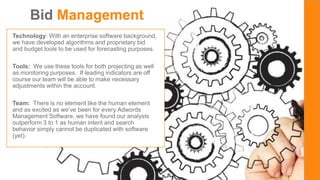 SOLARIE
S
Bid Management
Technology: With an enterprise software background,
we have developed algorithms and proprietary bid
and budget tools to be used for forecasting purposes.
Tools: We use these tools for both projecting as well
as monitoring purposes. If leading indicators are off
course our team will be able to make necessary
adjustments within the account.
Team: There is no element like the human element
and as excited as we’ve been for every Adwords
Management Software, we have found our analysts
outperform 3 to 1 as human intent and search
behavior simply cannot be duplicated with software
(yet).
 