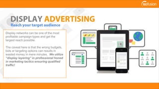 Display networks can be one of the most
profitable campaign types and get the
largest reach possible.
The caveat here is that the wrong budgets,
bids or targeting options can results in
wasted money in mere minutes. We utilize
“display layering” in professional honed
in marketing tactics ensuring qualified
traffic!
 