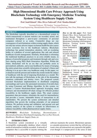 International Journal of Trend in Scientific Research and Development (IJTSRD)
Volume 5 Issue 6, September-October 2021 Available Online: www.ijtsrd.com e-ISSN: 2456 – 6470
@ IJTSRD | Unique Paper ID – IJTSRD47555 | Volume – 5 | Issue – 6 | Sep-Oct 2021 Page 1188
High Dimensional Health Care Privacy Approach Using
Blockchain Technology with Emergency Medicine Tracking
System Using Healthcare Supply Chain
Prof. Sunil Khatal1
, Miss. Divya Naikwadi2
, Prof. Monika Rokade3
1
Assistant Professor, 2
PG Student, 3
Assistant Professor,
1,2,3
Department 0f Comp Engineering, Sharadchandra Pawar College Of Engineering, Otur, Pune, Maharashtra, India
ABSTRACT
The blockchain typically described as a decentralized system in
which transactional or ancient statistics are recorded, stored, and
maintained throughout a peer-to-peer community of personal
computers referred to as nodes. Counterfeit drugs are one
consequence of such limitations within existing supply chains, which
not only has serious adverse impact on human health but also causes
severe economic loss to the healthcare industry. Blockchain
technology has gained tremendous attention, with an escalating
hobby in a plethora of several applications like safe and relaxed
healthcare records management. Similarly, blockchain is reforming
the traditional healthcare practices to an extra reliable means, in
phrases of powerful prognosis and treatment through safe and cosy
facts sharing using SHA Hash Generation Algorithm. Within the
future, blockchain will be an era that can probably assist in
personalized, authentic, and at ease healthcare by means of merging
the entire actual-time scientific information of a patient’s fitness and
offering it in an up to date cosy healthcare setup. In this paper, we
evaluation each the present and modern day trends inside the subject
of healthcare with the aid of imposing blockchain as a model. We
also talk the packages of blockchain, at the side of the demanding
situations confronted and destiny views. The proposed system
executed blockchain implementation in distributed computing
surroundings and it gives the automated restoration of invalid chain
by using Consensus and Mining Algorithm. In this system, we
present a Custom blockchain-based approach leveraging smart
contracts and decentralized off-chain storage for efficient product
traceability in the healthcare supply chain. The smart contract
guarantees data provenance, eliminates the need for intermediaries
and provides a secure, immutable history of transactions to all
stakeholders. We present the system architecture and detailed
algorithms that govern the working principles of our proposed
solution. We perform testing and validation, and present cost and
security analysis of the system to evaluate its effectiveness to
enhance traceability within pharmaceutical supply chains.
KEYWORDS: Blockchain Technology, Decentralization /
Decentralized System, Distributed Computing, Peer-to-Peer Network,
Healthcare, Healthcare Supply Chain, etc
How to cite this paper: Prof. Sunil
Khatal | Miss. Divya Naikwadi | Prof.
Monika Rokade "High Dimensional
Health Care Privacy Approach Using
Blockchain Technology with Emergency
Medicine Tracking System Using
Healthcare Supply
Chain" Published in
International
Journal of Trend in
Scientific Research
and Development
(ijtsrd), ISSN:
2456-6470,
Volume-5 | Issue-6, October 2021,
pp.1188-1193, URL:
www.ijtsrd.com/papers/ijtsrd47555.pdf
Copyright © 2021 by author (s) and
International Journal of Trend in
Scientific Research
and Development
Journal. This is an
Open Access article distributed under
the terms of the Creative Commons
Attribution License (CC BY 4.0)
(http://creativecommons.org/licenses/by/4.0)
I. INTRODUCTION
A blockchain system considered as a virtually
incorruptible cryptographic database where critical
medical information could be recorded. A network of
computers that is accessible to anyone running the
software maintains the system. Blockchain operates
as a pseudo-anonymous system that has still privacy
issues since all transactions are exposed to the public,
even though it is tamper-proof in the sense of data
IJTSRD47555
 