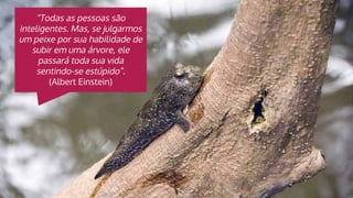 “Todas as pessoas são
inteligentes. Mas, se julgarmos
um peixe por sua habilidade de
subir em uma árvore, ele
passará toda sua vida
sentindo-se estúpido”.
(Albert Einstein)
 