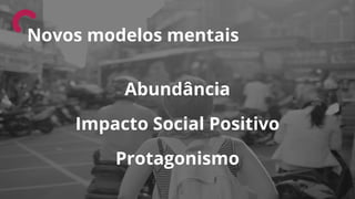 Abundância
Impacto Social Positivo
Protagonismo
Novos modelos mentais
 