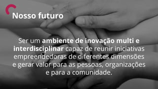 Ser um ambiente de inovação multi e
interdisciplinar capaz de reunir iniciativas
empreendedoras de diferentes dimensões
e gerar valor para as pessoas, organizações
e para a comunidade.
Nosso futuro
 