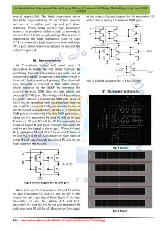 104 International Journal for Modern Trends in Science and Technology
Kanike Anjali and R. Varaprasad Rao : An Energy Efficiency Systematic Cell Design Methodology Using Inputs XOR
& XNOR
several reports[20]. The high impedance states
should be superseded by “0” or “1”.One possible
solution is to utilize pull up and pull down
networks. When facing output high impedance
states, it is possibleto utilize a pull up network to
connect Y or Y to the supply voltage.This results in
superseding the high impedance state by logic
“1”.T o supersede a high impedance state with logic
“0”, a pull down network is utilized to connect the
output to ground.
III. IMPLEMENTATION
14 Transistors adder cell need only 14
transistors to realize the full adder function. By
sacrificing four extra transistors per adder cell as
compared to SERF, it engenders the better result in
threshold loss, speed and potency. The threshold
loss quandary is reduced in this adder design,
which subsists in the SERF by inserting the
inverter between XOR Gate outputs which will
compose XNOR gate.. The design of 14 transistors
full adder utilizes 4 transistors XOR gate same as
SERF for its operation with supplemental inverter
circuit at the output of XOR gate in order to amend
the threshold loss quandary. Design of 4 transistor
XOR gate is shown in fig.6 In this XOR gate circuit,
when A=B=0, transistor P1 and P2 will be on and
Transistor N1 and N2 will be off. Consequently low
input at input B will pass through transistor P2
and we get low signal at the output. When A=0 and
B=1, transistor N1 and P2 will be on and Transistor
P1 and N2 will be off. Consequently high input at
input B will pass through transistor P2 and we get
high signal at the output.
Fig:-2 Circuit diagram for 4T XOR gate
When A=1 and B=0, transistor N2 and P1 will be
on and Transistor P2 and N1 will be off. At the
output we get high signal from Input A through
transistor P1 and N2. When A=1 and B=1,
transistor N1 and N2 will be on and transistor P1
and transistor P2 will be off, thus we get low signal
at the output. Circuit diagram for 14 transistor full
adder circuit using 4 transistor XOR gate.
Fig:-3 Circuit diagram for 14T full adder
IV. EXPERIMENTAL RESULTS
Fig:-4 Circuit
Fig:-5 Result
 