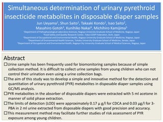 Simultaneous determination of urinary pyrethroid
insecticide metabolites in disposable diaper samples
                          Jun Ueyama1, Shun Saito1, Takaaki Kondo1, Isao Saito2,
                          Masahiro Gotoh3, Kunihiko Nakai4, Michihiro Kamijima5
              1Department of Pathophysiological Laboratory Sciences, Nagoya University Graduate School of Medicine, Nagoya, Japan
                                 2Food Safety and Quality Research Center, Tokai COOP Federation, Aichi, Japan
             3Department of Occupational and Environmental Health, Nagoya University Graduate School of Medicine, Nagoya, Japan
                 4Department of Environmental Health Sciences, Tohoku University Graduate School of Medicine, Sendai, Japan
        5Department of Occupational and Environmental Health, Nagoya City University Graduate School of Medical Sciences, Nagoya, Japan




Abstract
□Urine sample has been frequently used for biomonitoring samples because of simple
 collection method. It is difficult to collect urine samples from young children who can not
 control their urination even using a urine collection bags.
□The aim of this study was to develop a simple and innovative method for the detection and
 quantitation of urinary pyrethroid (PYR) metabolites in disposable diaper samples using
 GC/MS analysis.
□PYR metabolites in the absorber of disposable diapers were extracted with 5 ml acetone in
 manner of solid phase extraction.
□The limits of detection (LOD) were approximately 0.17 μ g/l for CDCA and 0.03 μg/l for 3-
 PBA in 2 ml urine extracted from disposable diapers with good precision and accuracy.
□This measurement method may facilitate further studies of risk assessment of PYR
 exposure among young children.
 
