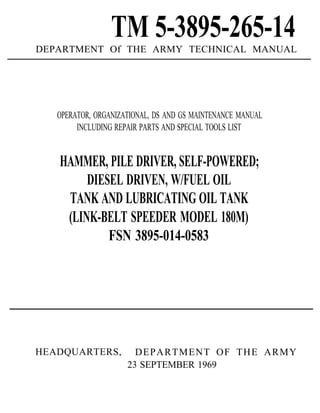 TM 5-3895-265-14DEPARTMENT Of THE ARMY TECHNICAL MANUAL
OPERATOR, ORGANIZATIONAL, DS AND GS MAINTENANCE MANUAL
INCLUDING REPAIR PARTS AND SPECIAL TOOLS LIST
HAMMER, PILE DRIVER, SELF-POWERED;
DIESEL DRIVEN, W/FUEL OIL
TANK AND LUBRICATING OIL TANK
(LINK-BELT SPEEDER MODEL 180M)
FSN 3895-014-0583
HEADQUARTERS, DEPARTMENT OF THE ARMY
23 SEPTEMBER 1969
 