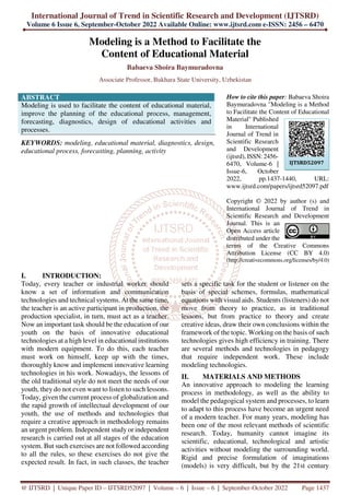 International Journal of Trend in Scientific Research and Development (IJTSRD)
Volume 6 Issue 6, September-October 2022 Available Online: www.ijtsrd.com e-ISSN: 2456 – 6470
@ IJTSRD | Unique Paper ID – IJTSRD52097 | Volume – 6 | Issue – 6 | September-October 2022 Page 1437
Modeling is a Method to Facilitate the
Content of Educational Material
Babaeva Shoira Baymuradovna
Associate Professor, Bukhara State University, Uzbekistan
ABSTRACT
Modeling is used to facilitate the content of educational material,
improve the planning of the educational process, management,
forecasting, diagnostics, design of educational activities and
processes.
KEYWORDS: modeling, educational material, diagnostics, design,
educational process, forecasting, planning, activity
How to cite this paper: Babaeva Shoira
Baymuradovna "Modeling is a Method
to Facilitate the Content of Educational
Material" Published
in International
Journal of Trend in
Scientific Research
and Development
(ijtsrd), ISSN: 2456-
6470, Volume-6 |
Issue-6, October
2022, pp.1437-1440, URL:
www.ijtsrd.com/papers/ijtsrd52097.pdf
Copyright © 2022 by author (s) and
International Journal of Trend in
Scientific Research and Development
Journal. This is an
Open Access article
distributed under the
terms of the Creative Commons
Attribution License (CC BY 4.0)
(http://creativecommons.org/licenses/by/4.0)
I. INTRODUCTION:
Today, every teacher or industrial worker should
know a set of information and communication
technologies and technical systems. At the same time,
the teacher is an active participant in production, the
production specialist, in turn, must act as a teacher.
Now an important task should be the education of our
youth on the basis of innovative educational
technologies at a high level in educational institutions
with modern equipment. To do this, each teacher
must work on himself, keep up with the times,
thoroughly know and implement innovative learning
technologies in his work. Nowadays, the lessons of
the old traditional style do not meet the needs of our
youth, they do not even want to listen to such lessons.
Today, given the current process of globalization and
the rapid growth of intellectual development of our
youth, the use of methods and technologies that
require a creative approach in methodology remains
an urgent problem. Independent study or independent
research is carried out at all stages of the education
system. But such exercises are not followed according
to all the rules, so these exercises do not give the
expected result. In fact, in such classes, the teacher
sets a specific task for the student or listener on the
basis of special schemes, formulas, mathematical
equations with visual aids. Students (listeners) do not
move from theory to practice, as in traditional
lessons, but from practice to theory and create
creative ideas, draw their own conclusions within the
framework of the topic. Working on the basis of such
technologies gives high efficiency in training. There
are several methods and technologies in pedagogy
that require independent work. These include
modeling technologies.
II. MATERIALS AND METHODS
An innovative approach to modeling the learning
process in methodology, as well as the ability to
model the pedagogical system and processes, to learn
to adapt to this process have become an urgent need
of a modern teacher. For many years, modeling has
been one of the most relevant methods of scientific
research. Today, humanity cannot imagine its
scientific, educational, technological and artistic
activities without modeling the surrounding world.
Rigid and precise formulation of imaginations
(models) is very difficult, but by the 21st century
IJTSRD52097
 