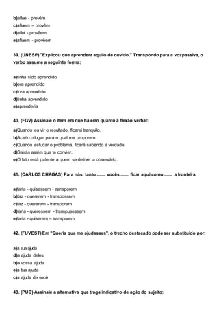 b)aflue - provém
c)afluem – provêm
d)aflui - provêem
e)afluem - provêem
39. (UNESP) "Explicou que aprendera aquilo de ouvido." Transpondo para a vozpassiva, o
verbo assume a seguinte forma:
a)tinha sido aprendido
b)era aprendido
c)fora aprendido
d)tinha aprendido
e)aprenderia
40. (FGV) Assinale o item em que há erro quanto à flexão verbal:
a)Quando eu vir o resultado, ficarei tranquilo.
b)Aceito o lugar para o qual me proporem.
c)Quando estudar o problema, ficará sabendo a verdade.
d)Sairás assim que te convier.
e)O fato está patente a quem se detiver a observá-lo.
41. (CARLOS CHAGAS) Para nós, tanto ....... vocês ....... ficar aqui como ....... a fronteira.
a)faria - quisessem - transporem
b)faz - quererem - transpossem
c)faz - quererem - transporem
d)faria - queressem - transpusessem
e)faria - quiserem – transporem
42. (FUVEST) Em "Queria que me ajudasses", o trecho destacado pode ser substituído por:
a)a sua ajuda
d)a ajuda deles
b)a vossa ajuda
e)a tua ajuda
c)a ajuda de você
43. (PUC) Assinale a alternativa que traga indicativo de ação do sujeito:
 