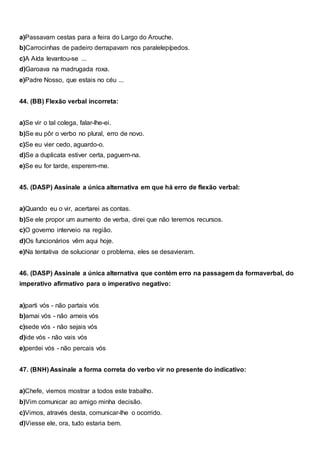 a)Passavam cestas para a feira do Largo do Arouche.
b)Carrocinhas de padeiro derrapavam nos paralelepípedos.
c)A Aída levantou-se ...
d)Garoava na madrugada roxa.
e)Padre Nosso, que estais no céu ...
44. (BB) Flexão verbal incorreta:
a)Se vir o tal colega, falar-lhe-ei.
b)Se eu pôr o verbo no plural, erro de novo.
c)Se eu vier cedo, aguardo-o.
d)Se a duplicata estiver certa, paguem-na.
e)Se eu for tarde, esperem-me.
45. (DASP) Assinale a única alternativa em que há erro de flexão verbal:
a)Quando eu o vir, acertarei as contas.
b)Se ele propor um aumento de verba, direi que não teremos recursos.
c)O governo interveio na região.
d)Os funcionários vêm aqui hoje.
e)Na tentativa de solucionar o problema, eles se desavieram.
46. (DASP) Assinale a única alternativa que contém erro na passagem da formaverbal, do
imperativo afirmativo para o imperativo negativo:
a)parti vós - não partais vós
b)amai vós - não ameis vós
c)sede vós - não sejais vós
d)ide vós - não vais vós
e)perdei vós - não percais vós
47. (BNH) Assinale a forma correta do verbo vir no presente do indicativo:
a)Chefe, viemos mostrar a todos este trabalho.
b)Vim comunicar ao amigo minha decisão.
c)Vimos, através desta, comunicar-lhe o ocorrido.
d)Viesse ele, ora, tudo estaria bem.
 