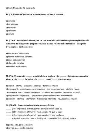 e)Vindo Paulo, não há mais nada.
48. (CESGRANRIO) Assinale a forma errada do verbo pontear:
a)ponteias
b)ponteiamos
c)pontearei
d)ponteiam
e)ponteie
49. (ITA) Examinando as afirmações de que a terceira pessoa do singular do presente do
Indicativo de: Progredir é progrede / Ansiar é ansia / Remediar é remedia / Transgredir
é Transgride. Verifica-se que:
a)apenas uma está correta
b)apenas duas estão corretas
c)todas estão corretas
d)três estão corretas
e)nenhuma está correta
50. (ITA) Vi, mas não ............; o policial viu, e também não ............, dois agentes secretos
viram, e não ............ Se todos nós ............ , talvez .......... tantas mortes.
a) intervir - interviu - tivéssemos intervido - teríamos evitado
b) me precavi - se precaveio - se precaveram - nos precavíssemos - não teria havido
c) me contive - se conteve - contiveram - houvéssemos contido - tivéssemos impedido
d) me precavi - se precaveu - precaviram - precavêssemo-nos não houvesse
e) intervim - interveio - intervieram - tivéssemos intervindo - houvéssemos evitado
51. (EEAER) Para completar corretamente as frases:
.......... (pôr - imperativo afirmativo) mais atenção no que você faz
........... (pôr - imperativo afirmativo) mais atenção no que tu fazes
........... (pôr - imperativo afirmativo) mais atenção no que vós fazeis
........... (requerer - primeira pessoa do singular do presente do indicativo) licença
a) ponha, põe, ponde, requeiro
b)ponhas, põe, ponde, requeiro
 