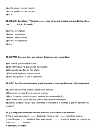 c)ponde, ponde, punhas, requero
d)ponhe, ponde, punhas, requero
e)n.d.a
52. (EEAER) Completar: "Pedrinho ............ seus pertences, embora o delegado lhepedisse
que ............ a ação do assalto."
a)reaveu, recomposse
b)reouve, recomposse
c)reouve, recompusesse
d)reaveu, recompusesse
e)n.d.a
53. (ECPAR) Marque o item que está em desacordo com a gramática:
a)Se fores lá, põe a carta no correio.
b)Não intervenhais no que não vos diz respeito.
c)Sê prudente: não fale da vida alheia.
d)Faze o que te pedem e não reclames.
e)Mede tuas palavras e não te desanimes.
54. (UFF) Das frases que seguem, uma traz errado o emprego da forma verbal. Assinale-a:
a)Cumpre teus deveres e terás a consciência tranquila.
b)Suporta-se com paciência a cólica do próximo.
c)Nada do que se possui com gosto se perde sem desconsolação.
d)Não voltes atrás, pois é fraqueza desistir-se da empresa começada.
e)Dizia Rui Barbosa: "Fazei o que vos manda a consciência, e não fazei o que vos convém aos
apetites."
55. (UC-PR) Transforme pelo modelo: Procurei o livro / Procura-o também.
1. Pus o carro na garagem / .........., também2. Trouxe o livro / .........., também3. Medi as
conseqüências / .........., também4. Ouvi suas queixas / .........., também5. Mandei um presente ao
nosso filho / .........., também
A alternativa correta é:
 