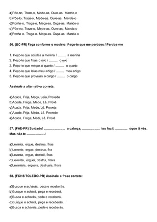 a)Põe-no, Traze-o, Mede-as, Ouve-as, Mande-o
b)Põe-lo, Traze-o, Mede-as, Ouve-as, Mande-o
c)Ponha-o, Traga-o, Meça-as, Ouça-as, Mande-o
d)Põe-no, Traze-o, Mede-as, Ouve-as, Manda-o
e)Ponha-o, Traga-o, Meça-as, Ouça-as, Manda-o
56. (UC-PR) Faça conforme o modelo: Peço-te que me perdoes / Perdoa-me
1. Peço-te que acudas a menina / .......... a menina
2. Peço-te que frijas o ovo / ........... o ovo
3. Peço-te que meças o quarto / ........... o quarto
4. Peço-te que leias meu artigo / .......... meu artigo
5. Peço-te que provejas o cargo / .......... o cargo
Assinale a alternativa correta:
a)Acuda, Frija, Meça, Leia, Provede
b)Acode, Frege, Mede, Lê, Provê
c)Acuda, Frija, Mede, Lê, Proveja
d)Acode, Frija, Mede, Lê, Provede
e)Acuda, Frege, Medi, Lê, Provê
57. (FAE-PR) Soldado! ......................... a cabeça, ..................... teu fuzil, ............... oque lá vês.
Mas não te ......................!
a)Levanta, ergue, destrua, firas
b)Levante, ergue, destrua, fira
c)Levanta, ergue, destrói, firas
d)Levantai, erguei, destruí, firais
e)Levanteis, ergueis, destruais, firais
58. (FCHS TOLEDO-PR) Assinale a frase correta:
a)Busque e acharás, peça e receberás.
b)Busque e achará, peça e receberá.
c)Busca e acharás, pede e receberá.
d)Busque e achará, peça e receberás.
e)Busca e achareis, pede e receberás.
 