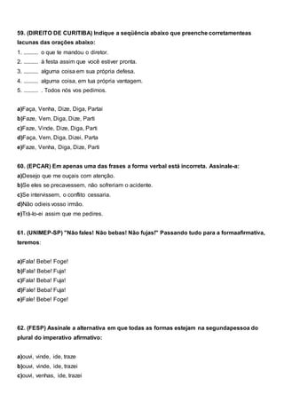 59. (DIREITO DE CURITIBA) Indique a seqüência abaixo que preenche corretamenteas
lacunas das orações abaixo:
1. .......... o que te mandou o diretor.
2. .......... à festa assim que você estiver pronta.
3. .......... alguma coisa em sua própria defesa.
4. .......... alguma coisa, em tua própria vantagem.
5. .......... . Todos nós vos pedimos.
a)Faça, Venha, Dize, Diga, Partai
b)Faze, Vem, Diga, Dize, Parti
c)Faze, Vinde, Dize, Diga, Parti
d)Faça, Vem, Diga, Dizei, Parta
e)Faze, Venha, Diga, Dize, Parti
60. (EPCAR) Em apenas uma das frases a forma verbal está incorreta. Assinale-a:
a)Desejo que me ouçais com atenção.
b)Se eles se precavessem, não sofreriam o acidente.
c)Se intervissem, o conflito cessaria.
d)Não odieis vosso irmão.
e)Trá-lo-ei assim que me pedires.
61. (UNIMEP-SP) "Não fales! Não bebas! Não fujas!" Passando tudo para a formaafirmativa,
teremos:
a)Fala! Bebe! Foge!
b)Fala! Bebe! Fuja!
c)Fala! Beba! Fuja!
d)Fale! Beba! Fuja!
e)Fale! Bebe! Foge!
62. (FESP) Assinale a alternativa em que todas as formas estejam na segundapessoa do
plural do imperativo afirmativo:
a)ouvi, vinde, ide, traze
b)ouvi, vinde, ide, trazei
c)ouvi, venhas, ide, trazei
 