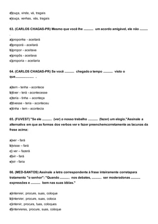 d)ouça, vinde, vá, tragais
e)ouça, venhas, vás, tragais
63. (CARLOS CHAGAS-PR) Mesmo que você lhe ............ um acordo amigável, ele não ..........
.
a)proponha - aceitará
d)proporá - aceitará
b)propor - aceitava
e)propôs - aceitava
c)proporia – aceitaria
64. (CARLOS CHAGAS-PR) Se você ............ chegado a tempo ............ visto o
que...................... .
a)tem - tenha - acontece
b)tiver - terá - acontecesse
c)teria - tinha – aconteça
d)tivesse - teria - aconteceu
e)tinha - tem - acontecia
65. (FUVEST) "Se ele ............ (ver) o nosso trabalho ............ (fazer) um elogio."Assinale a
alternativa em que as formas dos verbos ver e fazer preenchemcorretamente as lacunas da
frase acima:
a)ver - fará
b)visse – fará
c) ver – fazerá
d)vir - fará
e)vir - faria
66. (MED-SANTOS) Assinale a letra correspondente à frase inteiramente corretapara
tratamento "o senhor": "Quando ............ nos debates, ............ ser moderadonas ............
expressões e ............ bem nas suas idéias."
a)intervier, procure, suas, coloque
b)intervier, procure, suas, coloca
c)intervir, procura, tuas, coloques
d)intervieres, procure, suas, coloque
 