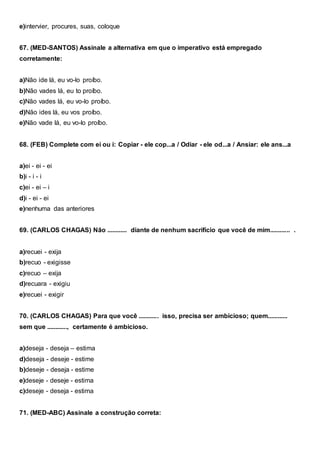 e)intervier, procures, suas, coloque
67. (MED-SANTOS) Assinale a alternativa em que o imperativo está empregado
corretamente:
a)Não ide lá, eu vo-lo proíbo.
b)Não vades lá, eu to proíbo.
c)Não vades lá, eu vo-lo proíbo.
d)Não ides lá, eu vos proíbo.
e)Não vade lá, eu vo-lo proíbo.
68. (FEB) Complete com ei ou i: Copiar - ele cop...a / Odiar - ele od...a / Ansiar: ele ans...a
a)ei - ei - ei
b)i - i - i
c)ei - ei – i
d)i - ei - ei
e)nenhuma das anteriores
69. (CARLOS CHAGAS) Não ............ diante de nenhum sacrifício que você de mim............ .
a)recuei - exija
b)recuo - exigisse
c)recuo – exija
d)recuara - exigiu
e)recuei - exigir
70. (CARLOS CHAGAS) Para que você ............ isso, precisa ser ambicioso; quem............
sem que ............, certamente é ambicioso.
a)deseja - deseja – estima
d)deseja - deseje - estime
b)deseje - deseja - estime
e)deseje - deseje - estima
c)deseje - deseja - estima
71. (MED-ABC) Assinale a construção correta:
 