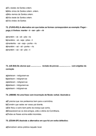 a)Tu viestes de Santos ontem.
b)Nós vimos de Santos ontem. ontem.
c)Nós viemos de Santos ontem.
d)Vós vieste de Santos ontem.
e)Vós vindes de Santos
72. (FURG-RS) A alternativa em que todas as formas correspondem ao exemplo: Pagar -
paga, é:Verbos: manter - ir - ser - pôr – rir
a)mantém - vá - sê - põe - ria
b)manténs - vá - seja - pões - ri
c)mantenha - vai - seja - ponha - ris
d)mantém - vai - sê - ponha – ris
e)mantém - vai - sê - põe - ri
73. (UE-BA) Os alunos que .................... revisão de provas ...................... com arigidez da
correção
a)pleiteiam - indiguinam-se
b)pleiteam - indignam-se
c)pleiteiam - indignam-se
d)pleiteam - indiguinam-se
e)pleiteam - indignam-se
74. (AMAM) Há uma frase com incorreção de flexão verbal. Assinale-a:
a)É preciso que nos penteamos bem para a cerimônia.
b)Convém que vades ver vosso pai doente.
c)Ele freou o carro bem perto da criança que corria.
d)Desavieram-se os dois amigos, ante a vitória do Corinthians.
e)Todas as frases acima estão incorretas.
75. (ESAN-SP) Assinale a alternativa em que há um verbo defectivo:
a)Demoliram vários prédios naquele local.
 