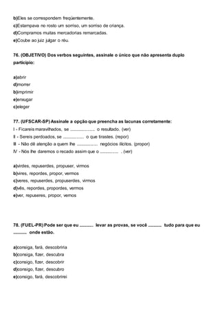 b)Eles se correspondem freqüentemente.
c)Estampava no rosto um sorriso, um sorriso de criança.
d)Compramos muitas mercadorias remarcadas.
e)Coube ao juiz julgar o réu.
76. (OBJETIVO) Dos verbos seguintes, assinale o único que não apresenta duplo
particípio:
a)abrir
d)morrer
b)imprimir
e)enxugar
c)eleger
77. (UFSCAR-SP) Assinale a opção que preencha as lacunas corretamente:
I - Ficareis maravilhados, se ..................... o resultado. (ver)
II - Sereis perdoados, se .................. o que tirastes. (repor)
III - Não dê atenção a quem lhe .................. negócios ilícitos. (propor)
IV - Nós lhe daremos o recado assim que o ................ . (ver)
a)virdes, repuserdes, propuser, virmos
b)vires, repordes, propor, vermos
c)veres, repuserdes, propuserdes, virmos
d)vês, repordes, propordes, vermos
e)ver, repuseres, propor, vemos
78. (FUEL-PR) Pode ser que eu ............ levar as provas, se você ............ tudo para que eu
............ onde estão.
a)consiga, fará, descobriria
b)consiga, fizer, descubra
c)consigo, fizer, descobrir
d)consigo, fizer, descubro
e)consigo, fará, descobrirei
 