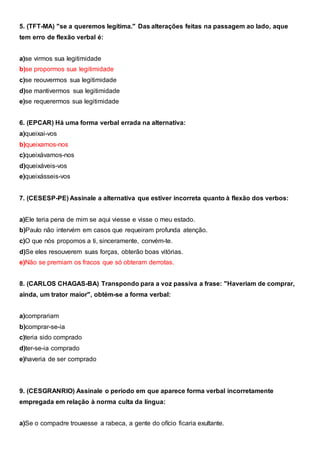 5. (TFT-MA) "se a queremos legítima." Das alterações feitas na passagem ao lado, aque
tem erro de flexão verbal é:
a)se virmos sua legitimidade
b)se propormos sua legitimidade
c)se reouvermos sua legitimidade
d)se mantivermos sua legitimidade
e)se requerermos sua legitimidade
6. (EPCAR) Há uma forma verbal errada na alternativa:
a)queixai-vos
b)queixamos-nos
c)queixávamos-nos
d)queixáveis-vos
e)queixásseis-vos
7. (CESESP-PE) Assinale a alternativa que estiver incorreta quanto à flexão dos verbos:
a)Ele teria pena de mim se aqui viesse e visse o meu estado.
b)Paulo não intervém em casos que requeiram profunda atenção.
c)O que nós propomos a ti, sinceramente, convém-te.
d)Se eles resouverem suas forças, obterão boas vitórias.
e)Não se premiam os fracos que só obteram derrotas.
8. (CARLOS CHAGAS-BA) Transpondo para a voz passiva a frase: "Haveriam de comprar,
ainda, um trator maior", obtém-se a forma verbal:
a)comprariam
b)comprar-se-ia
c)teria sido comprado
d)ter-se-ia comprado
e)haveria de ser comprado
9. (CESGRANRIO) Assinale o período em que aparece forma verbal incorretamente
empregada em relação à norma culta da língua:
a)Se o compadre trouxesse a rabeca, a gente do ofício ficaria exultante.
 