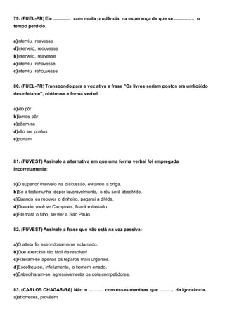 79. (FUEL-PR) Ele ............... com muita prudência, na esperança de que se.................. o
tempo perdido.
a)interviu, reavesse
d)interveio, reouvesse
b)interveio, reavesse
e)interviu, rehavesse
c)interviu, rehouvesse
80. (FUEL-PR) Transpondo para a voz ativa a frase "Os livros seriam postos em umlíqüido
desinfetante", obtém-se a forma verbal:
a)vão pôr
b)íamos pôr
c)põem-se
d)vão ser postos
e)poriam
81. (FUVEST) Assinale a alternativa em que uma forma verbal foi empregada
incorretamente:
a)O superior interveio na discussão, evitando a briga.
b)Se a testemunha depor favoravelmente, o réu será absolvido.
c)Quando eu reouver o dinheiro, pagarei a dívida.
d)Quando você vir Campinas, ficará extasiado.
e)Ele trará o filho, se vier a São Paulo.
82. (FUVEST) Assinale a frase que não está na voz passiva:
a)O atleta foi estrondosamente aclamado.
b)Que exercício tão fácil de resolver!
c)Fizeram-se apenas os reparos mais urgentes.
d)Escolheu-se, infelizmente, o homem errado.
e)Entreolharam-se agressivamente os dois competidores.
83. (CARLOS CHAGAS-BA) Não te ............ com essas mentiras que ............ da ignorância.
a)aborreces, provêem
 