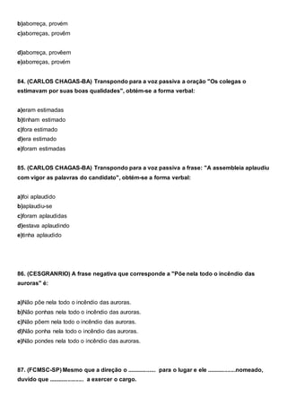 b)aborreça, provém
c)aborreças, provêm
d)aborreça, provêem
e)aborreças, provém
84. (CARLOS CHAGAS-BA) Transpondo para a voz passiva a oração "Os colegas o
estimavam por suas boas qualidades", obtém-se a forma verbal:
a)eram estimadas
b)tinham estimado
c)fora estimado
d)era estimado
e)foram estimadas
85. (CARLOS CHAGAS-BA) Transpondo para a voz passiva a frase: "A assembleia aplaudiu
com vigor as palavras do candidato", obtém-se a forma verbal:
a)foi aplaudido
b)aplaudiu-se
c)foram aplaudidas
d)estava aplaudindo
e)tinha aplaudido
86. (CESGRANRIO) A frase negativa que corresponde a "Põe nela todo o incêndio das
auroras" é:
a)Não põe nela todo o incêndio das auroras.
b)Não ponhas nela todo o incêndio das auroras.
c)Não põem nela todo o incêndio das auroras.
d)Não ponha nela todo o incêndio das auroras.
e)Não pondes nela todo o incêndio das auroras.
87. (FCMSC-SP) Mesmo que a direção o .................. para o lugar e ele ..................nomeado,
duvido que ...................... a exercer o cargo.
 