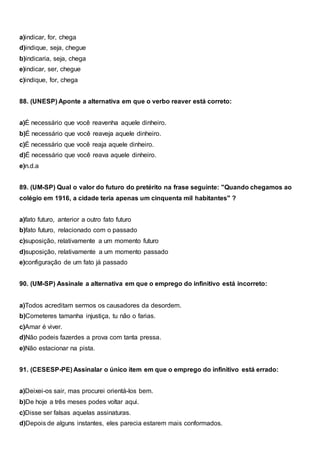a)indicar, for, chega
d)indique, seja, chegue
b)indicaria, seja, chega
e)indicar, ser, chegue
c)indique, for, chega
88. (UNESP) Aponte a alternativa em que o verbo reaver está correto:
a)É necessário que você reavenha aquele dinheiro.
b)É necessário que você reaveja aquele dinheiro.
c)É necessário que você reaja aquele dinheiro.
d)É necessário que você reava aquele dinheiro.
e)n.d.a
89. (UM-SP) Qual o valor do futuro do pretérito na frase seguinte: "Quando chegamos ao
colégio em 1916, a cidade teria apenas um cinquenta mil habitantes" ?
a)fato futuro, anterior a outro fato futuro
b)fato futuro, relacionado com o passado
c)suposição, relativamente a um momento futuro
d)suposição, relativamente a um momento passado
e)configuração de um fato já passado
90. (UM-SP) Assinale a alternativa em que o emprego do infinitivo está incorreto:
a)Todos acreditam sermos os causadores da desordem.
b)Cometeres tamanha injustiça, tu não o farias.
c)Amar é viver.
d)Não podeis fazerdes a prova com tanta pressa.
e)Não estacionar na pista.
91. (CESESP-PE) Assinalar o único item em que o emprego do infinitivo está errado:
a)Deixei-os sair, mas procurei orientá-los bem.
b)De hoje a três meses podes voltar aqui.
c)Disse ser falsas aquelas assinaturas.
d)Depois de alguns instantes, eles parecia estarem mais conformados.
 