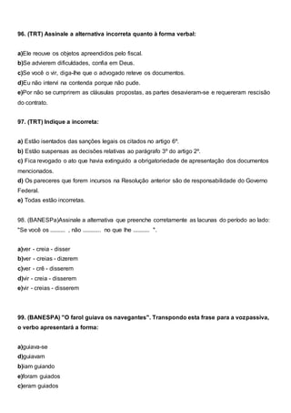 96. (TRT) Assinale a alternativa incorreta quanto à forma verbal:
a)Ele reouve os objetos apreendidos pelo fiscal.
b)Se advierem dificuldades, confia em Deus.
c)Se você o vir, diga-lhe que o advogado reteve os documentos.
d)Eu não intervi na contenda porque não pude.
e)Por não se cumprirem as cláusulas propostas, as partes desavieram-se e requereram rescisão
do contrato.
97. (TRT) Indique a incorreta:
a) Estão isentados das sanções legais os citados no artigo 6º.
b) Estão suspensas as decisões relativas ao parágrafo 3º do artigo 2º.
c) Fica revogado o ato que havia extinguido a obrigatoriedade de apresentação dos documentos
mencionados.
d) Os pareceres que forem incursos na Resolução anterior são de responsabilidade do Governo
Federal.
e) Todas estão incorretas.
98. (BANESPa)Assinale a alternativa que preenche corretamente as lacunas do período ao lado:
"Se você os .......... , não ............ no que lhe ........... ".
a)ver - creia - disser
b)ver - creias - dizerem
c)ver - crê - disserem
d)vir - creia - disserem
e)vir - creias - disserem
99. (BANESPA) "O farol guiava os navegantes". Transpondo esta frase para a vozpassiva,
o verbo apresentará a forma:
a)guiava-se
d)guiavam
b)iam guiando
e)foram guiados
c)eram guiados
 