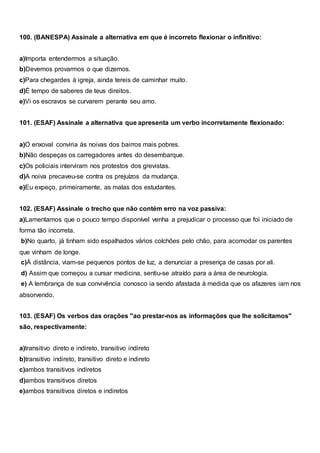 100. (BANESPA) Assinale a alternativa em que é incorreto flexionar o infinitivo:
a)Importa entendermos a situação.
b)Devemos provarmos o que dizemos.
c)Para chegardes à igreja, ainda tereis de caminhar muito.
d)É tempo de saberes de teus direitos.
e)Vi os escravos se curvarem perante seu amo.
101. (ESAF) Assinale a alternativa que apresenta um verbo incorretamente flexionado:
a)O enxoval conviria às noivas dos bairros mais pobres.
b)Não despeças os carregadores antes do desembarque.
c)Os policiais interviram nos protestos dos grevistas.
d)A noiva precaveu-se contra os prejuízos da mudança.
e)Eu expeço, primeiramente, as malas dos estudantes.
102. (ESAF) Assinale o trecho que não contém erro na voz passiva:
a)Lamentamos que o pouco tempo disponível venha a prejudicar o processo que foi iniciado de
forma tão incorreta.
b)No quarto, já tinham sido espalhados vários colchões pelo chão, para acomodar os parentes
que vinham de longe.
c)À distância, viam-se pequenos pontos de luz, a denunciar a presença de casas por ali.
d) Assim que começou a cursar medicina, sentiu-se atraído para a área de neurologia.
e) A lembrança de sua convivência conosco ia sendo afastada à medida que os afazeres iam nos
absorvendo.
103. (ESAF) Os verbos das orações "ao prestar-nos as informações que lhe solicitamos"
são, respectivamente:
a)transitivo direto e indireto, transitivo indireto
b)transitivo indireto, transitivo direto e indireto
c)ambos transitivos indiretos
d)ambos transitivos diretos
e)ambos transitivos diretos e indiretos
 