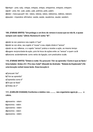 b)entupir - pres. subj.: entupa, entupas, entupa, entupamos, entupais, entupam.
c)polir - pres. Ind.: pulo, pules, pule, polimos, polis, pulem.
d)reter - mais-que-perf. Ind.: retera, reteras, retera, retéramos, retêreis, reteram.
e)saudar - imperativo afirmativo: saúda, saúde, saudemos, saudai, saúdem.
109. (FARIAS BRITO) "Um prólogo a um livro de versos é cousa que se não lê, e quase
sempre com razão." (Sílvio Romero) O verbo "lê":
a)está na voz passiva e seu sujeito é "que"
b)está na voz ativa, seu sujeito é "cousa" e seu objeto direto é "versos"
c)está na voz reflexiva, e o sujeito "versos" pratica e recebe a ação, ao mesmo tempo
d)sugere reciprocidade de ação, pois há troca de ações entre os "versos" e quem os lê
e)funciona acidentalmente como verbo de ligação, com predicativo oculto
110. (FARIAS BRITO) "Ontem à noite / Eu procurei / Ver se aprendia / Como é que se fazia /
Uma balada / Antes d’ir / Pro meu hotel" (Oswald de Andrade: "Balada da Esplanada") Há
uma locução verbal nesse texto. Essa locução é:
a)"procurei Ver"
b)"Ver se aprendia"
c)"aprendia como é"
d)"é que se fazia"
e)"Antes de ir"
111. (CARLOS CHAGAS) Conforme o médico nos .........., seu organismo agora já.......... o
cálcio.
a)prevenira - retem
b)previnira - retém
c)provenira - retém
d)previnira - retem
e)prevenira - retém
 