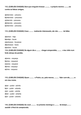 112. (CARLOS CHAGAS) Sem que ninguém tivesse .........., o próprio menino ..........-se
contra os falsos amigos.
a)intervindo - precaviu
b)intervindo - precaveio
c)intervido - precaveu
d)intervido - precaveio
e)intervindo - precaveu
113. (CARLOS CHAGAS) Caso .......... realmente interessado, ele não .......... de faltar.
a)estiver - haja
b)esteja - houve
c)estivesse - houvesse
d)estivesse - havia
e)estiver - houve
114. (CARLOS CHAGAS) Se algum dia a .......... chegar arrependida, .......... o teu ódio num
forte abraço de perdão.
a)veres - esqueça
b)vires - esquecei
c)veres - esquece
d)vires - esqueça
e)vires - esquece
115. (CARLOS CHAGAS) Quem .......... o Pedro, ou, pelo menos, .......... falar com ele,..........-o
em meu nome.
a)ver - poder - advirta
b)vir - puder - adverta
c)vir - puder - advirta
d)ver - puder - adverta
e)vir - poder - adverta
116. (CARLOS CHAGAS) Se você ........... no próximo domingo e .......... de tempo..........
assistir à final do campeonato.
 