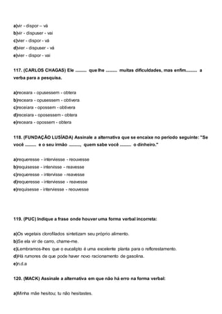 a)vir - dispor – vá
b)vir - dispuser - vai
c)vier - dispor - vá
d)vier - dispuser - vá
e)vier - dispor - vai
117. (CARLOS CHAGAS) Ele .......... que lhe .......... muitas dificuldades, mas enfim.......... a
verba para a pesquisa.
a)receara - opusessem - obtera
b)receara - opusessem - obtivera
c)receiara - opossem - obtivera
d)receiara - oposessem - obtera
e)receara - opossem - obtera
118. (FUNDAÇÃO LUSÍADA) Assinale a alternativa que se encaixe no período seguinte: "Se
você .......... e o seu irmão .........., quem sabe você .......... o dinheiro."
a)requeresse - interviesse - reouvesse
b)requisesse - intervisse - reavesse
c)requeresse - intervisse - reavesse
d)requeresse - interviesse - reavesse
e)requisesse - interviesse - reouvesse
119. (PUC) Indique a frase onde houver uma forma verbal incorreta:
a)Os vegetais clorofilados sintetizam seu próprio alimento.
b)Se ela vir de carro, chame-me.
c)Lembramos-lhes que o eucalipto é uma excelente planta para o reflorestamento.
d)Há rumores de que pode haver novo racionamento de gasolina.
e)n.d.a
120. (MACK) Assinale a alternativa em que não há erro na forma verbal:
a)Minha mãe hesitou; tu não hesitastes.
 