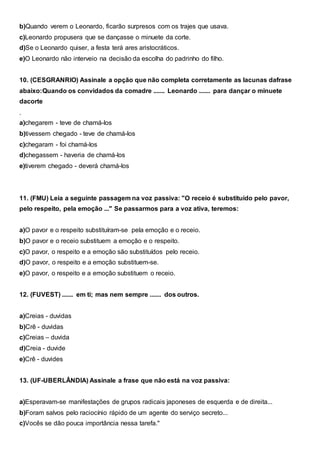 b)Quando verem o Leonardo, ficarão surpresos com os trajes que usava.
c)Leonardo propusera que se dançasse o minuete da corte.
d)Se o Leonardo quiser, a festa terá ares aristocráticos.
e)O Leonardo não interveio na decisão da escolha do padrinho do filho.
10. (CESGRANRIO) Assinale a opção que não completa corretamente as lacunas dafrase
abaixo:Quando os convidados da comadre ....... Leonardo ....... para dançar o minuete
dacorte
.
a)chegarem - teve de chamá-los
b)tivessem chegado - teve de chamá-los
c)chegaram - foi chamá-los
d)chegassem - haveria de chamá-los
e)tiverem chegado - deverá chamá-los
11. (FMU) Leia a seguinte passagem na voz passiva: "O receio é substituído pelo pavor,
pelo respeito, pela emoção ..." Se passarmos para a voz ativa, teremos:
a)O pavor e o respeito substituíram-se pela emoção e o receio.
b)O pavor e o receio substituem a emoção e o respeito.
c)O pavor, o respeito e a emoção são substituídos pelo receio.
d)O pavor, o respeito e a emoção substituem-se.
e)O pavor, o respeito e a emoção substituem o receio.
12. (FUVEST) ....... em ti; mas nem sempre ....... dos outros.
a)Creias - duvidas
b)Crê - duvidas
c)Creias – duvida
d)Creia - duvide
e)Crê - duvides
13. (UF-UBERLÂNDIA) Assinale a frase que não está na voz passiva:
a)Esperavam-se manifestações de grupos radicais japoneses de esquerda e de direita...
b)Foram salvos pelo raciocínio rápido de um agente do serviço secreto...
c)Vocês se dão pouca importância nessa tarefa."
 