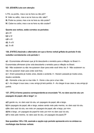 125. (EEAER) Leia com atenção:
I. Pôr, eu ponho, mas e se na hora eu não pôr?
II. Valer eu valho, mas e se na hora eu não valer?
III. Poder eu posso, mas e se na hora eu não poder?
IV. Caber eu caibo, mas e se na hora eu não couber?
Quanto aos verbos, estão corretos os períodos:
a)I e IV
b)II e IV
c)III e IV
d)I, II e IV
e)I, II e III
126. (FATEC) Assinale a alternativa em que a forma verbal grifada do período II não
substitui corretamente a do período I:
a)I - Economistas afirmaram que já foi descoberto o remédio para a inflação no Brasil. II -
Economistas afirmaram já ter sido descoberto o remédio para a inflação no Brasil.
b)I - Não souberam ou não me quiseram dizer para onde você tinha ido. II - Não souberam ou
não me quiseram dizer para onde você fora.
c) I - Eram passados já muitos anos, desde o acidente. II - Haviam passado já muitos anos,
desde o acidente.
d)I - Honrarás a teu pai e a tua mãe. II - Honra a teu pai e a tua mãe.
e) I - Ao chegar à sua casa, o seu amigo já terá partido. II - Ao chegar à sua casa, o seu amigo já
partirá.
127. (TFC) A forma passiva correspondente ao enunciado "Vi, no claro azul do céu um
papagaio de papel, alto e largo", é:
a)O garoto viu, no claro azul do céu, um papagaio de papel, alto e largo.
b)Um papagaio de papel, alto e largo, estava sendo visto pelo menino, no claro azul do céu.
c)No claro azul do céu, era visto um papagaio de papel, alto e largo, por mim.
d)Alto e largo, um papagaio de papel foi visto por mim no claro azul do céu.
e)Foi visto pelo menino, no claro azul do céu, um papagaio de papel.(TF
Nas questões 128 a 130, assinale a opção cujo período apresente erro na sintaxe ou
morfologia das formas verbais:
 
