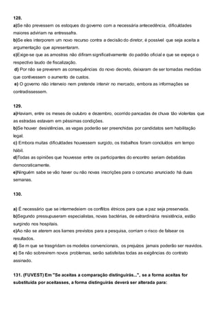 128.
a)Se não prevessem os estoques do governo com a necessária antecedência, dificuldades
maiores adviriam na entressafra.
b)Se eles interporem um novo recurso contra a decisão do diretor, é possível que seja aceita a
argumentação que apresentaram.
c)Exige-se que as amostras não difiram significativamente do padrão oficial e que se expeça o
respectivo laudo de fiscalização.
d) Por não se preverem as consequências do novo decreto, deixaram de ser tomadas medidas
que contivessem o aumento de custos.
e) O governo não interveio nem pretende intervir no mercado, embora as informações se
contradissessem.
129.
a)Haviam, entre os meses de outubro e dezembro, ocorrido pancadas de chuva tão violentas que
as estradas estavam em péssimas condições.
b)Se houver desistências, as vagas poderão ser preenchidas por candidatos sem habilitação
legal.
c) Embora muitas dificuldades houvessem surgido, os trabalhos foram concluídos em tempo
hábil.
d)Todas as opiniões que houvesse entre os participantes do encontro seriam debatidas
democraticamente.
e)Ninguém sabe se vão haver ou não novas inscrições para o concurso anunciado há duas
semanas.
130.
a) É necessário que se intermedeiem os conflitos étnicos para que a paz seja preservada.
b)Segundo pressupuseram especialistas, novas bactérias, de extrardinária resistência, estão
surgindo nos hospitais.
c)Ao não se aterem aos liames previstos para a pesquisa, corriam o risco de falsear os
resultados.
d) Se m que se trasgridam os modelos convencionais, os prejuízos jamais poderão ser reavidos.
e) Se não sobrevirem novos problemas, serão satisfeitas todas as exigências do contrato
assinado.
131. (FUVEST) Em "Se aceitas a comparação distinguirás...", se a forma aceitas for
substituída por aceitasses, a forma distinguirás deverá ser alterada para:
 