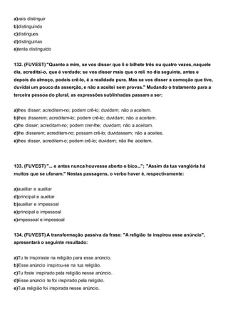a)vais distinguir
b)distinguindo
c)distingues
d)distinguirias
e)terás distinguido
132. (FUVEST) "Quanto a mim, se vos disser que li o bilhete três ou quatro vezes, naquele
dia, acreditai-o, que é verdade; se vos disser mais que o reli no dia seguinte, antes e
depois do almoço, podeis crê-lo, é a realidade pura. Mas se vos disser a comoção que tive,
duvidai um pouco da asserção, e não a aceitei sem provas." Mudando o tratamento para a
terceira pessoa do plural, as expressões sublinhadas passam a ser:
a)lhes disser; acreditem-no; podem crê-lo; duvidem; não a aceitem.
b)lhes disserem; acreditem-lo; podem crê-lo; duvidam; não a aceitem.
c)lhe disser; acreditam-no; podem crer-lhe; duvidam; não a aceitam.
d)lhe disserem; acreditem-no; possam crê-lo; duvidassem; não a aceites.
e)lhes disser, acreditem-o; podem crê-lo; duvidem; não lhe aceitem.
133. (FUVEST) "... e antes nunca houvesse aberto o bico..."; "Assim da tua vanglória há
muitos que se ufanam." Nestas passagens, o verbo haver é, respectivamente:
a)auxiliar e auxiliar
d)principal e auxiliar
b)auxiliar e impessoal
e)principal e impessoal
c)impessoal e impessoal
134. (FUVEST) A transformação passiva da frase: "A religião te inspirou esse anúncio",
apresentará o seguinte resultado:
a)Tu te inspiraste na religião para esse anúncio.
b)Esse anúncio inspirou-se na tua religião.
c)Tu foste inspirado pela religião nesse anúncio.
d)Esse anúncio te foi inspirado pela religião.
e)Tua religião foi inspirada nesse anúncio.
 