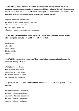 135. (FUVEST) "Ficam desde já excluídos os sonhadores, os que amem o mistério e
procurem justamente esta ocasião de comprar um bilhete na loteria da vida." Se a primeira
frase fosse volitiva, e o segundo e terceiro verbos grifados conotassem ação no plano da
realidade, teríamos, respectivamente, as seguintes formas verbais:
a)fiquem, amassem, procurassem
b)ficavam, tenham amado, tenham procurado
c)ficariam, amariam, procurariam
d)fiquem, amam, procuram
e)ficariam, tivessem amado, tivessem procurado
136. (FUVEST) Passando-se o verbo do trecho: "aquilo que o auditório já sabe" para o
futuro composto do subjuntivo, obtém-se a forma verbal:
a)terá sabido
b)ter sabido
c)tiver sabido
d)tenha sabido
e)souber
137. (FMU) Na voz passiva, escreve-se "Deu-me as lições sem uma só das intragáveis
ternuras", da seguinte forma:
a)As lições me são dadas...
b)As lições me eram dadas...
c)As lições me foram dadas...
d)A mim deu-me ele as lições
e)A mim as lições deu-as ele
138. (TRE-SP) Ele .......... que a sensatez dos convidados .......... a euforia geral e.......... as
dúvidas.
a)supusera - freasse - desfizesse
b)supora - freasse - desfizesse
c)supusera - freiasse - desfazesse
d)supora - freiasse - desfizesse
e)supora - freiasse - desfazesse
 