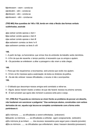 b)entreveem - veem - conclui-se
c)entrevêm - vêm - conclui-se
d)entrevem - vêm - conclui-se
e)entreveem - vêm - conclue-se
(TRE-MG) Nas questões de 148 a 150, tendo em vista a flexão das formas verbais
sublinhadas, assinale
:
a)se estiver correto apenas o item I
b)se estiver correto apenas o item II
c)se estiver correto apenas o item III
d)se estiverem corretos os itens I e II
e)se estiverem corretos os itens II e III
148.
I - A partir de hoje, os funcionários que virmos fora do ambiente de trabalho serão demitidos.
II - A fim de que ele reavenha o tempo perdido, é necessário que os amigos o ajudem.
III - Os pacientes se entreteram a olhar a paisagem e não viram a noite chegar.
149.
I - Para que nós requeiramos a recompensa, será preciso que vocês nos ajudem.
II - O livro só foi impresso após a autorização de todos os diretores da gráfica.
III - Se ele não entrever nossas dificuldades, o recurso é não o acompanhar.
150.
I - O bêbado que descompor nossos amigos será convidado a retirar-se.
II - Alguns alunos haviam trazido a notícia de que não haverá recesso na próxima semana.
III - É bem provável que agora eles nomeiem a pessoa certa para o cargo.
151. (TRE-RJ) "E quando os mórmons se viram frente ao problema de povoar um deserto,
não hesitaram em sancionar a poligamia." Das sentenças abaixo, construídas com verbos
derivados de ver, aquela cuja lacuna se completa corretamente com a forma entre
parênteses é:
a)Os mórmons ....... as dificuldades a serem enfrentadas. (anteveram)
b)Quando os mórmons ....... as dificuldades a enfrentar, agem corajosamente. (entrevêm)
c)Os mórmons já se tinham ...... dos recursos necessários para seguir para o deserto.(provisto)
d)Se os mórmons ....... as dificuldades que enfrentariam, talvez tivessem desistido.(prevessem)
 