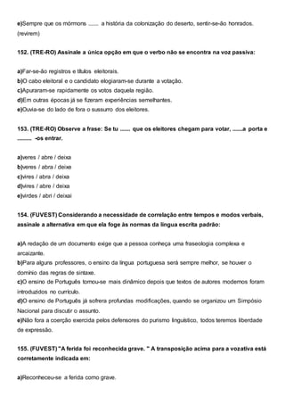 e)Sempre que os mórmons ....... a história da colonização do deserto, sentir-se-ão honrados.
(revirem)
152. (TRE-RO) Assinale a única opção em que o verbo não se encontra na voz passiva:
a)Far-se-ão registros e títulos eleitorais.
b)O cabo eleitoral e o candidato elogiaram-se durante a votação.
c)Apuraram-se rapidamente os votos daquela região.
d)Em outras épocas já se fizeram experiências semelhantes.
e)Ouvia-se do lado de fora o sussurro dos eleitores.
153. (TRE-RO) Observe a frase: Se tu ....... que os eleitores chegam para votar, .......a porta e
.......... -os entrar.
a)veres / abre / deixa
b)veres / abra / deixe
c)vires / abra / deixa
d)vires / abre / deixa
e)virdes / abri / deixai
154. (FUVEST) Considerando a necessidade de correlação entre tempos e modos verbais,
assinale a alternativa em que ela foge às normas da língua escrita padrão:
a)A redação de um documento exige que a pessoa conheça uma fraseologia complexa e
arcaizante.
b)Para alguns professores, o ensino da língua portuguesa será sempre melhor, se houver o
domínio das regras de sintaxe.
c)O ensino de Português tornou-se mais dinâmico depois que textos de autores modernos foram
introduzidos no currículo.
d)O ensino de Português já sofrera profundas modificações, quando se organizou um Simpósio
Nacional para discutir o assunto.
e)Não fora a coerção exercida pelos defensores do purismo linguístico, todos teremos liberdade
de expressão.
155. (FUVEST) "A ferida foi reconhecida grave. " A transposição acima para a vozativa está
corretamente indicada em:
a)Reconheceu-se a ferida como grave.
 