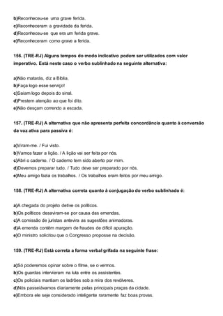 b)Reconheceu-se uma grave ferida.
c)Reconheceram a gravidade da ferida.
d)Reconheceu-se que era um ferida grave.
e)Reconheceram como grave a ferida.
156. (TRE-RJ) Alguns tempos do modo indicativo podem ser utilizados com valor
imperativo. Está neste caso o verbo sublinhado na seguinte alternativa:
a)Não matarás, diz a Bíblia.
b)Faça logo esse serviço!
c)Saiam logo depois do sinal.
d)Prestem atenção ao que foi dito.
e)Não desçam correndo a escada.
157. (TRE-RJ) A alternativa que não apresenta perfeita concordância quanto à conversão
da voz ativa para passiva é:
a)Viram-me. / Fui visto.
b)Vamos fazer a lição. / A lição vai ser feita por nós.
c)Abri o caderno. / O caderno tem sido aberto por mim.
d)Devemos preparar tudo. / Tudo deve ser preparado por nós.
e)Meu amigo fazia os trabalhos. / Os trabalhos eram feitos por meu amigo.
158. (TRE-RJ) A alternativa correta quanto à conjugação do verbo sublinhado é:
a)A chegada do projeto detive os políticos.
b)Os políticos desaviram-se por causa das emendas.
c)A comissão de juristas antevira as sugestões animadoras.
d)A emenda contêm margem de fraudes de difícil apuração.
e)O ministro solicitou que o Congresso proposse na decisão.
159. (TRE-RJ) Está correta a forma verbal grifada na seguinte frase:
a)Só poderemos opinar sobre o filme, se o vermos.
b)Os guardas intervieram na luta entre os assistentes.
c)Os policiais mantiam os ladrões sob a mira dos revólveres.
d)Nós passeiávamos diariamente pelas principais praças da cidade.
e)Embora ele seje considerado inteligente raramente faz boas provas.
 
