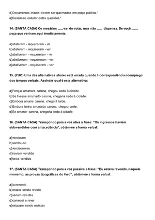 d)Documentos inúteis devem ser queimados em praça pública."
e)Devem-se estudar estas questões."
14. (SANTA CASA) Os mesários .......-se de votar, mas não ....... dispensa. Se você .......,
peça que venham aqui imediatamente.
a)absteram - requereram - vir
b)absteram - requiseram - ver
c)abstiveram - requereram - vir
d)abstiveram - requereram - ver
e)abstiveram - requiseram – ver
15. (PUC) Uma das alternativas abaixo está errada quando à correspondência noemprego
dos tempos verbais. Assinale qual é esta alternativa:
a)Porque arrumara carona, chegou cedo à cidade.
b)Se tivesse arrumado carona, chegaria cedo à cidade.
c)Embora arrume carona, chegará tarde.
d)Embora tenha arrumado carona, chegou tarde.
e)Se arrumar carona, chegaria cedo à cidade.
16. (SANTA CASA) Transpondo para a voz ativa a frase: "Os ingressos haviam
sidovendidos com antecedência", obtém-se a forma verbal:
a)venderam
b)vendeu-se
c)venderam-se
d)haviam vendido
e)havia vendido
17. (SANTA CASA) Transpondo para a voz passiva a frase: "Eu estava revendo, naquele
momento, as provas tipográficas do livro", obtém-se a forma verbal:
a)ia revendo
b)estava sendo revisto
c)seriam revistas
d)comecei a rever
e)estavam sendo revistas
 