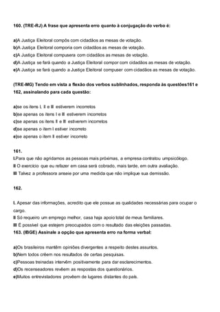 160. (TRE-RJ) A frase que apresenta erro quanto à conjugação do verbo é:
a)A Justiça Eleitoral compôs com cidadãos as mesas de votação.
b)A Justiça Eleitoral comporia com cidadãos as mesas de votação.
c)A Justiça Eleitoral compusera com cidadãos as mesas de votação.
d)A Justiça se fará quando a Justiça Eleitoral compor com cidadãos as mesas de votação.
e)A Justiça se fará quando a Justiça Eleitoral compuser com cidadãos as mesas de votação.
(TRE-MG) Tendo em vista a flexão dos verbos sublinhados, responda às questões161 e
162, assinalando para cada questão:
a)se os itens I, II e III estiverem incorretos
b)se apenas os itens I e III estiverem incorretos
c)se apenas os itens II e III estiverem incorretos
d)se apenas o item I estiver incorreto
e)se apenas o item II estiver incorreto
161.
I.Para que não agridamos as pessoas mais próximas, a empresa contratou umpsicólogo.
II O exercício que eu refazer em casa será cobrado, mais tarde, em outra avaliação.
III Talvez a professora anseie por uma medida que não implique sua demissão.
162.
I. Apesar das informações, acredito que ele possue as qualidades necessárias para ocupar o
cargo.
II Só requeiro um emprego melhor, casa haja apoio total de meus familiares.
III É possível que estejem preocupados com o resultado das eleições passadas.
163. (IBGE) Assinale a opção que apresenta erro na forma verbal:
a)Os brasileiros mantêm opiniões divergentes a respeito destes assuntos.
b)Nem todos crêem nos resultados de certas pesquisas.
c)Pessoas treinadas intervêm positivamente para dar esclarecimentos.
d)Os recenseadores revêem as respostas dos questionários.
e)Muitos entrevistadores provêem de lugares distantes do país.
 