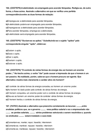 164. (CEETEPS) A eletricidade era empregada para acender lâmpadas. Redigiu-se, de outra
forma, a frase acima. Assinale a alternativa em que se verifica uma perfeita
correspondência entre as duas formas de redação:
a)Empregou-se a eletricidade para acender lâmpadas.
b)A eletricidade poderia ser empregada para acender lâmpadas.
c)Empregava-se a eletricidade para acender lâmpadas.
d)Para acender lâmpadas, emprega-se a eletricidade.
e)A eletricidade será empregada para acender lâmpadas.
165. (CEETEPS) "Ouviam-se os apitos." Substituindo-se o sujeito "apitos" pelo
correspondente singular "apito", obtém-se:
a)Ouviam o apito.
b)Ouvia o apito.
c)Ouvi o apito.
d)Ouviram o apito.
e)Ouvia-se o apito.
166. (CEETEPS) "O controle de várias formas de energia deu ao homem um enorme
poder..." No trecho acima, o verbo "dar" pode causar a impressão de que o homem é um
ser passivo. Na realidade, porém, sabe-se que o homem procura ser agente. Que
alternativa mostra mais claramente o caráter ativo do homem?
a)O controle de várias formas de energia concedeu ao homem um enorme poder.
b)Ao homem foi dado poder pelo controle de várias formas de energia.
c)O homem conquistou um enorme poder com o controle de várias formas de energia.
d)Deu-se ao homem um enorme poder de controlar várias formas de energia.
e)O homem herdou o controle de várias formas de energia.
167. (FATEC) Assinale a alternativa que preenche corretamente as lacunas: ..........,entre
analistas políticos que, se o governo .......... essa política salarial e se o empresariado não
......... as perdas salariais, .......... sérios problemas estruturais a serem resolvidos e, quando
os sindicatos .......... estará instalado o caos total.
a)Comentam-se; manter; repor; haverão; intervierem
b)Comenta-se; mantiver; repuser; haverão; intervirem
c)Comenta-se; mantesse; repuser; haverão; intervierem
 